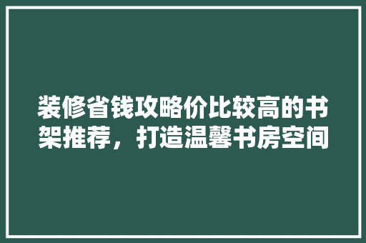 装修省钱攻略价比较高的书架推荐，打造温馨书房空间！