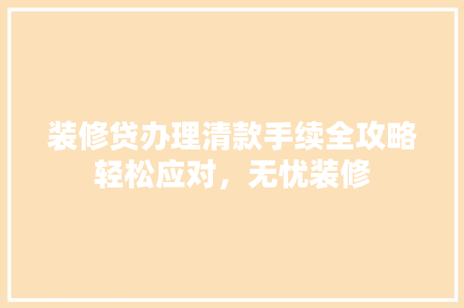 装修贷办理清款手续全攻略轻松应对，无忧装修