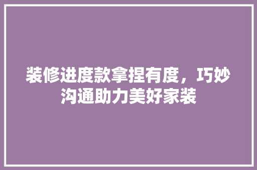 装修进度款拿捏有度，巧妙沟通助力美好家装