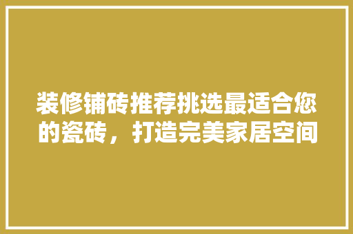 装修铺砖推荐挑选最适合您的瓷砖，打造完美家居空间