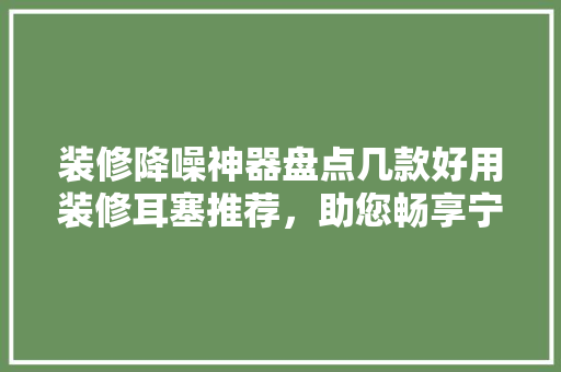 装修降噪神器盘点几款好用装修耳塞推荐，助您畅享宁静生活
