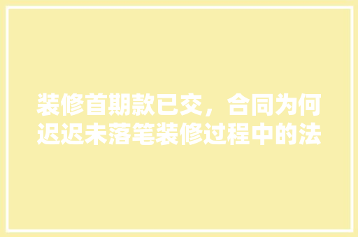 装修首期款已交，合同为何迟迟未落笔装修过程中的法律风险与应对步骤