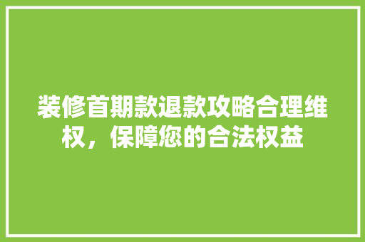 装修首期款退款攻略合理维权，保障您的合法权益