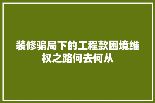 装修骗局下的工程款困境维权之路何去何从