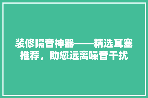 装修隔音神器——精选耳塞推荐，助您远离噪音干扰