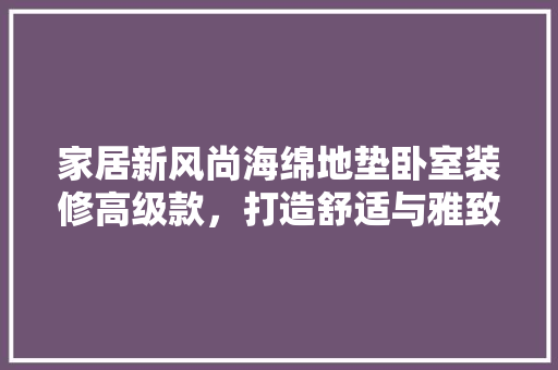 家居新风尚海绵地垫卧室装修高级款，打造舒适与雅致的完美空间