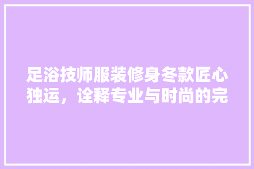 足浴技师服装修身冬款匠心独运，诠释专业与时尚的完美融合