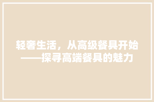 轻奢生活，从高级餐具开始——探寻高端餐具的魅力