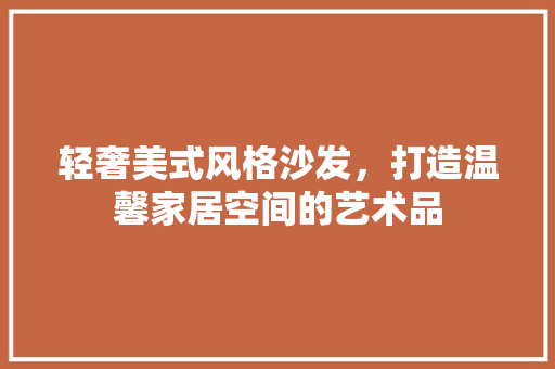 轻奢美式风格沙发，打造温馨家居空间的艺术品