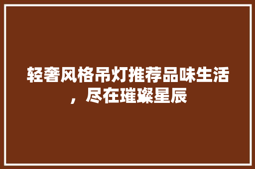 轻奢风格吊灯推荐品味生活，尽在璀璨星辰