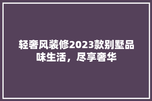 轻奢风装修2023款别墅品味生活，尽享奢华