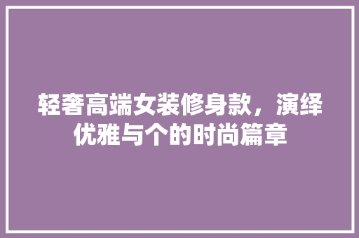 轻奢高端女装修身款，演绎优雅与个的时尚篇章
