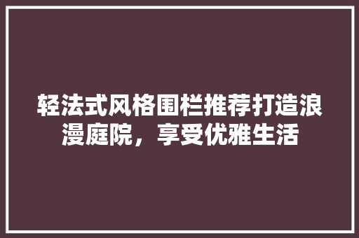 轻法式风格围栏推荐打造浪漫庭院，享受优雅生活