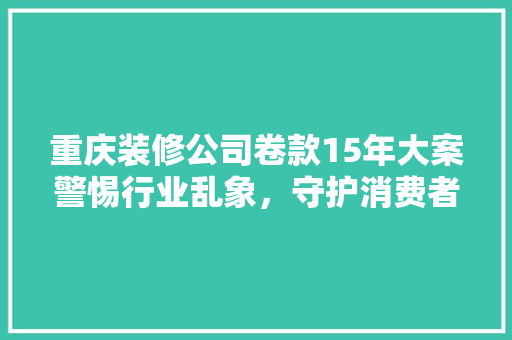 重庆装修公司卷款15年大案警惕行业乱象，守护消费者权益
