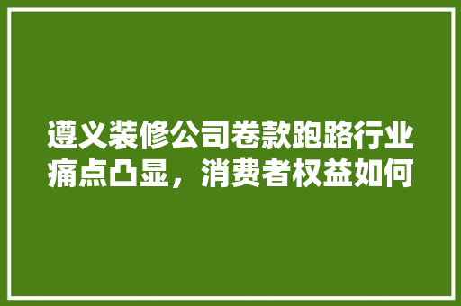 遵义装修公司卷款跑路行业痛点凸显，消费者权益如何保障