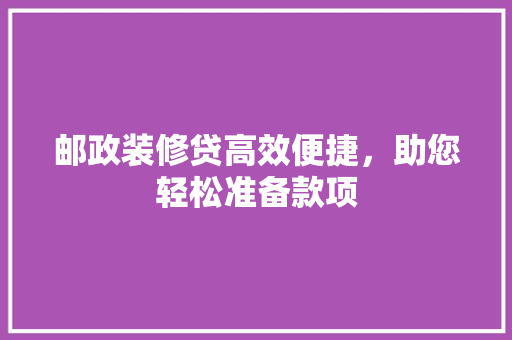 邮政装修贷高效便捷，助您轻松准备款项