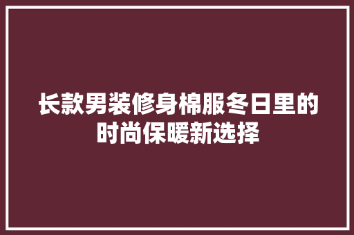 长款男装修身棉服冬日里的时尚保暖新选择