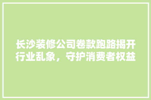 长沙装修公司卷款跑路揭开行业乱象，守护消费者权益