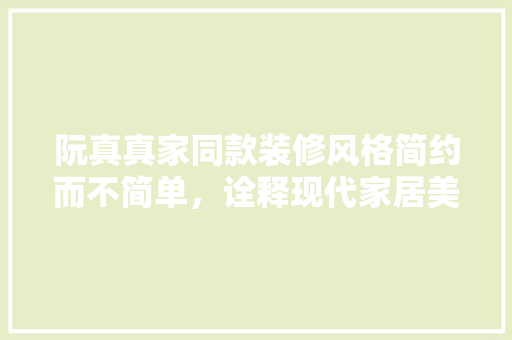 阮真真家同款装修风格简约而不简单，诠释现代家居美学