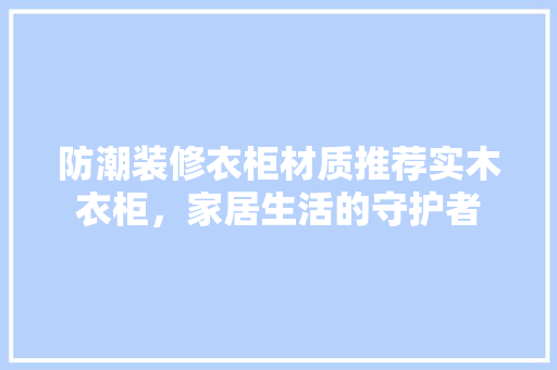 防潮装修衣柜材质推荐实木衣柜，家居生活的守护者