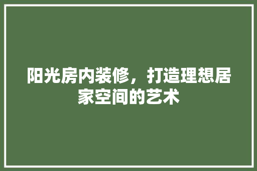 阳光房内装修，打造理想居家空间的艺术