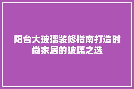 阳台大玻璃装修指南打造时尚家居的玻璃之选