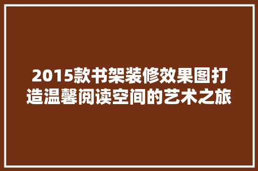 2015款书架装修效果图打造温馨阅读空间的艺术之旅