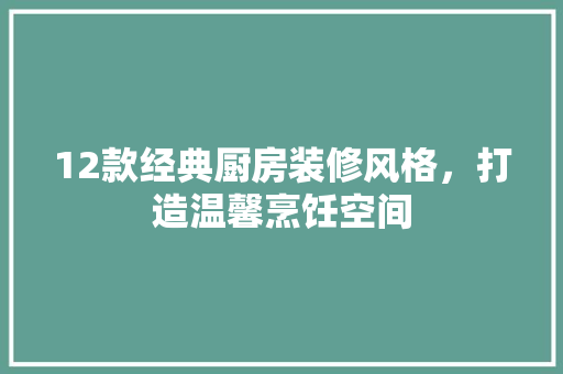 12款经典厨房装修风格，打造温馨烹饪空间