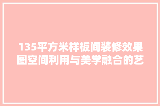 135平方米样板间装修效果图空间利用与美学融合的艺术