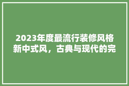 2023年度最流行装修风格新中式风，古典与现代的完美融合