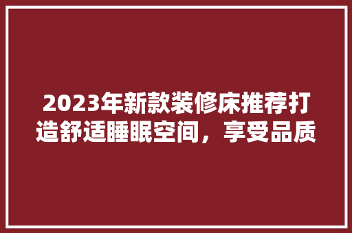 2023年新款装修床推荐打造舒适睡眠空间，享受品质生活