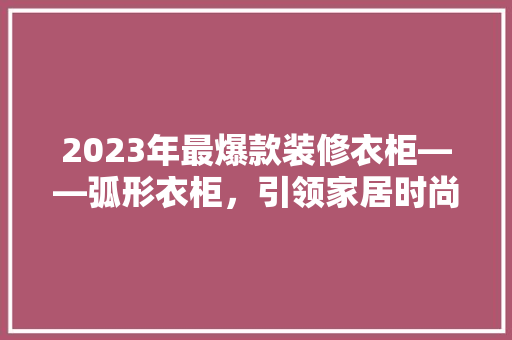 2023年最爆款装修衣柜——弧形衣柜，引领家居时尚新潮流
