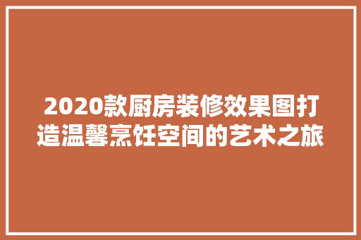 2020款厨房装修效果图打造温馨烹饪空间的艺术之旅