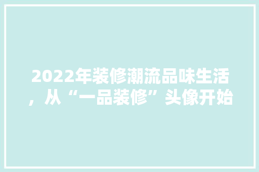 2022年装修潮流品味生活，从“一品装修”头像开始