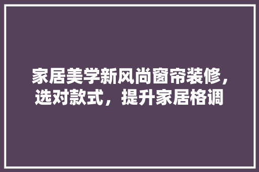 家居美学新风尚窗帘装修，选对款式，提升家居格调