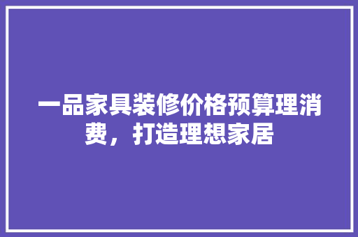 一品家具装修价格预算理消费，打造理想家居