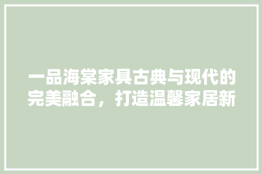 一品海棠家具古典与现代的完美融合，打造温馨家居新风尚