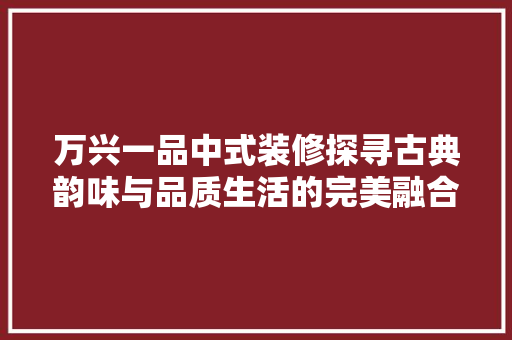 万兴一品中式装修探寻古典韵味与品质生活的完美融合