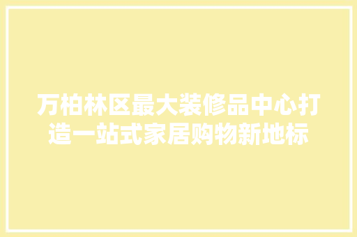 万柏林区最大装修品中心打造一站式家居购物新地标