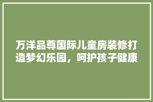 万洋品尊国际儿童房装修打造梦幻乐园，呵护孩子健康成长