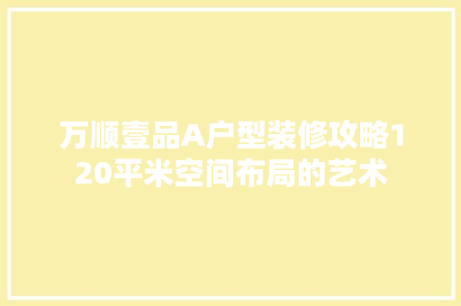 万顺壹品A户型装修攻略120平米空间布局的艺术