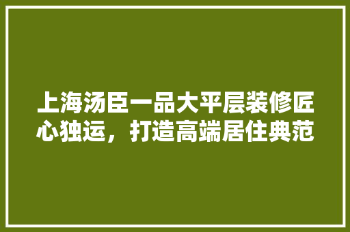 上海汤臣一品大平层装修匠心独运，打造高端居住典范