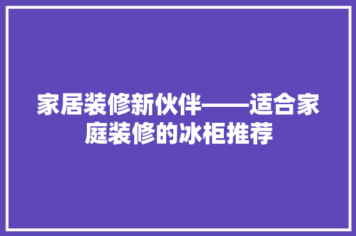 家居装修新伙伴——适合家庭装修的冰柜推荐