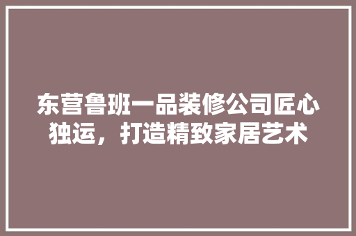 东营鲁班一品装修公司匠心独运，打造精致家居艺术