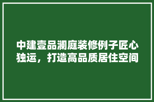 中建壹品澜庭装修例子匠心独运，打造高品质居住空间