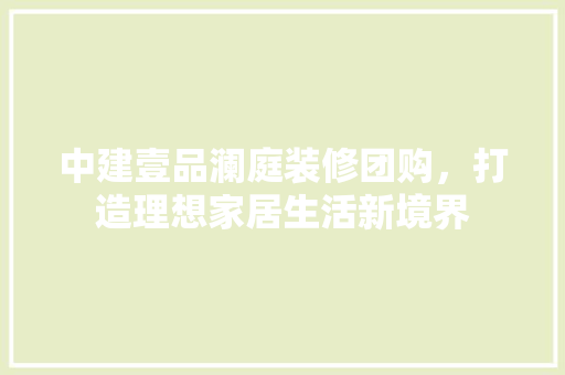 中建壹品澜庭装修团购，打造理想家居生活新境界