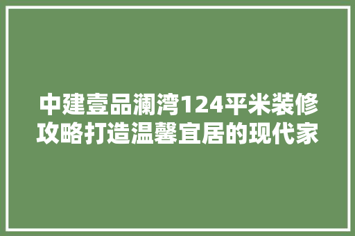 中建壹品澜湾124平米装修攻略打造温馨宜居的现代家居