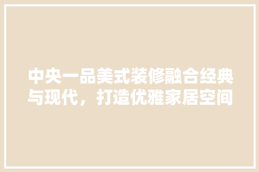 中央一品美式装修融合经典与现代，打造优雅家居空间