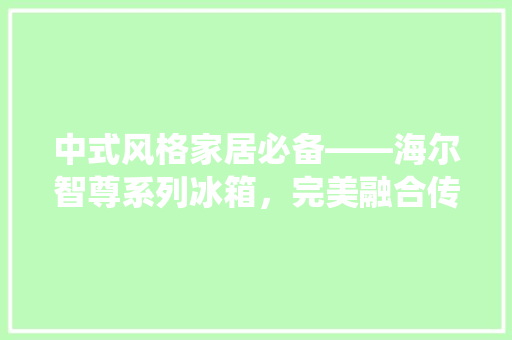 中式风格家居必备——海尔智尊系列冰箱，完美融合传统与现代