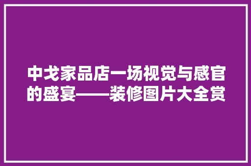 中戈家品店一场视觉与感官的盛宴——装修图片大全赏析